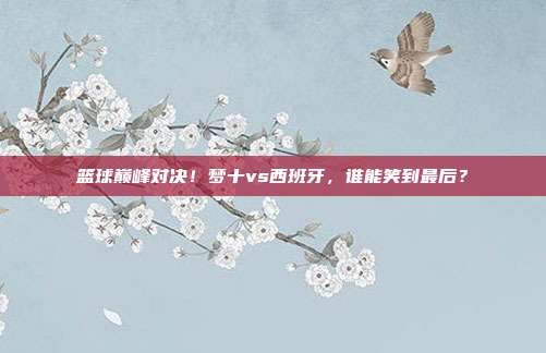 篮球巅峰对决！梦十vs西班牙，谁能笑到最后？