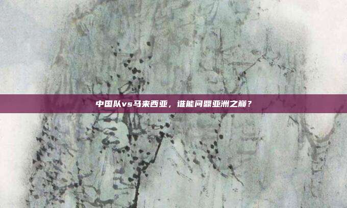 中国队vs马来西亚，谁能问鼎亚洲之巅？