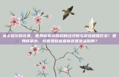从卡塔尔到北美，世界杯举办背后的经济账与足球版图巨变！世界杯举办，究竟是财富盛宴还是泡沫陷阱？