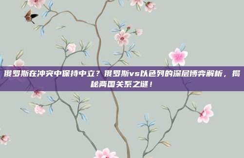 俄罗斯在冲突中保持中立？俄罗斯vs以色列的深层博弈解析，揭秘两国关系之谜！