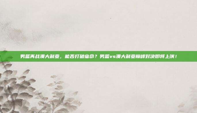 男篮再战澳大利亚，能否打破宿命？男篮vs澳大利亚巅峰对决即将上演！