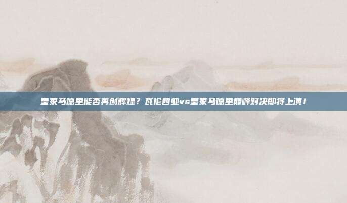 皇家马德里能否再创辉煌？瓦伦西亚vs皇家马德里巅峰对决即将上演！