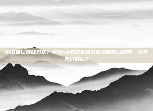 中国足球巅峰对决！中国vs韩国全场录像揭秘精彩瞬间，谁将笑到最后？