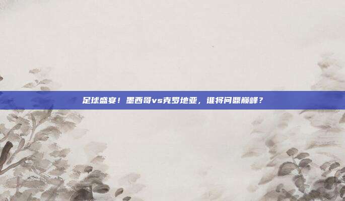 足球盛宴！墨西哥vs克罗地亚，谁将问鼎巅峰？