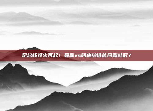足总杯烽火再起！曼联vs阿森纳谁能问鼎桂冠？