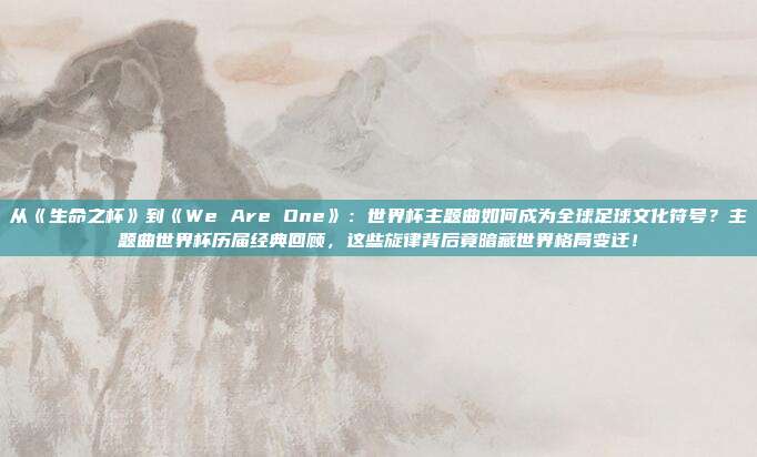 从《生命之杯》到《We Are One》：世界杯主题曲如何成为全球足球文化符号？主题曲世界杯历届经典回顾，这些旋律背后竟暗藏世界格局变迁！