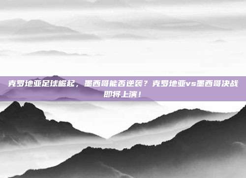 克罗地亚足球崛起，墨西哥能否逆袭？克罗地亚vs墨西哥决战即将上演！