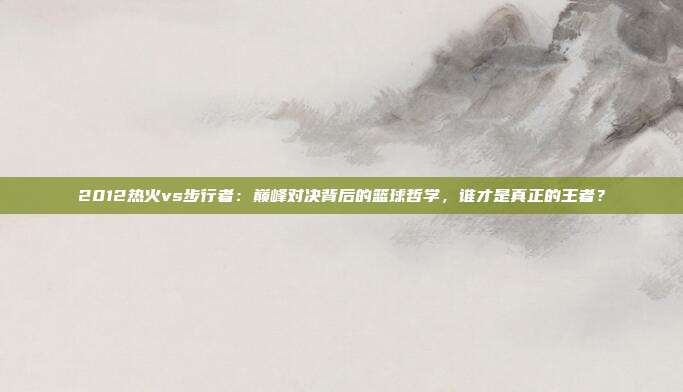 2012热火vs步行者：巅峰对决背后的篮球哲学，谁才是真正的王者？