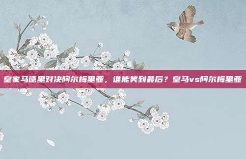皇家马德里对决阿尔梅里亚，谁能笑到最后？皇马vs阿尔梅里亚
