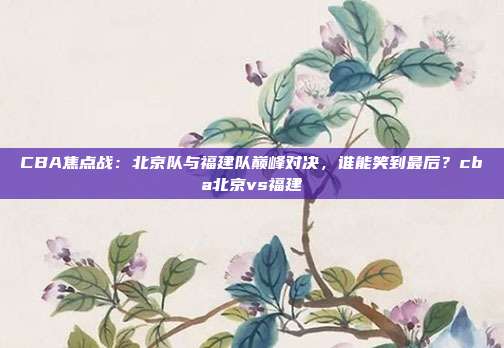 CBA焦点战：北京队与福建队巅峰对决，谁能笑到最后？cba北京vs福建