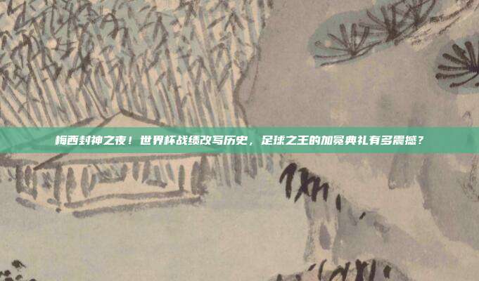 梅西封神之夜！世界杯战绩改写历史，足球之王的加冕典礼有多震撼？