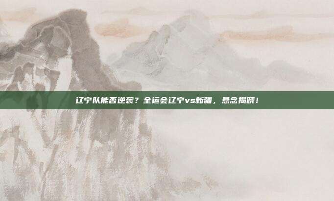 辽宁队能否逆袭？全运会辽宁vs新疆，悬念揭晓！