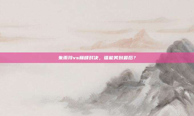朱雨玲vs巅峰对决，谁能笑到最后？