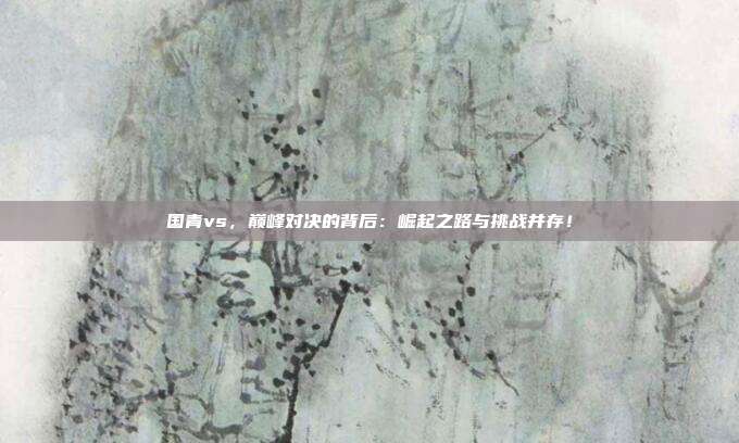 国青vs，巅峰对决的背后：崛起之路与挑战并存！