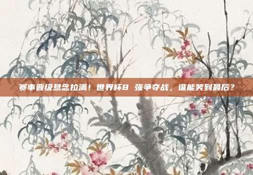 赛事晋级悬念拉满！世界杯8 强争夺战，谁能笑到最后？