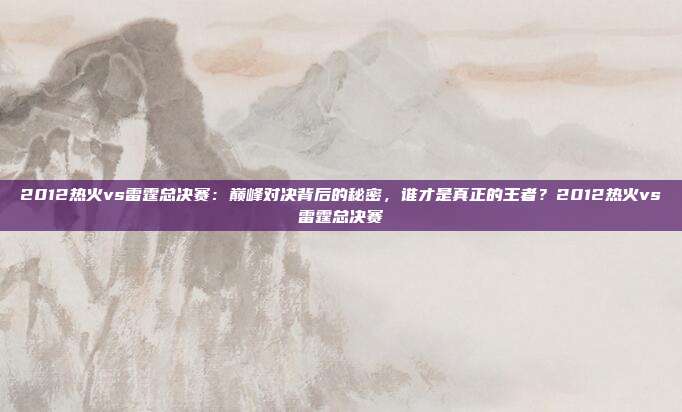 2012热火vs雷霆总决赛：巅峰对决背后的秘密，谁才是真正的王者？2012热火vs雷霆总决赛