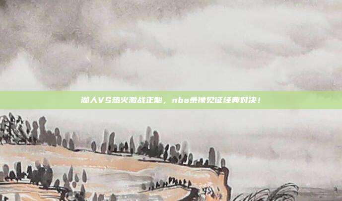 湖人VS热火激战正酣，nba录像见证经典对决！