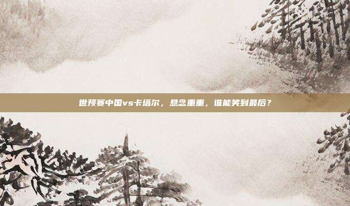 世预赛中国vs卡塔尔，悬念重重，谁能笑到最后？