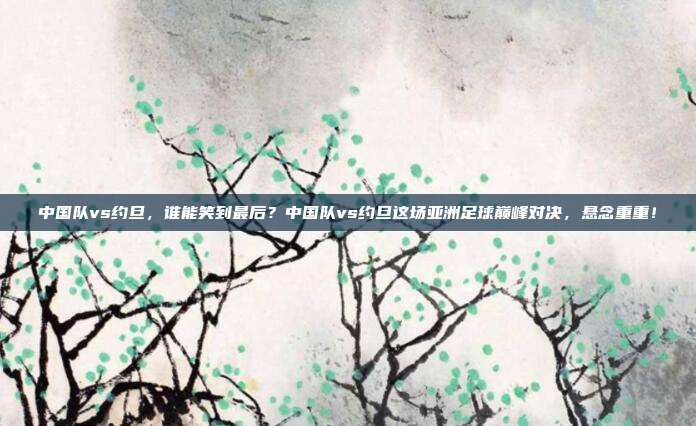 中国队vs约旦，谁能笑到最后？中国队vs约旦这场亚洲足球巅峰对决，悬念重重！