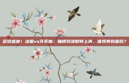 足球盛宴！法国vs牙买加：巅峰对决即将上演，谁将笑到最后？