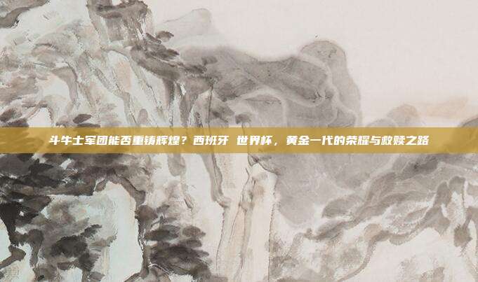 斗牛士军团能否重铸辉煌？西班牙 世界杯，黄金一代的荣耀与救赎之路