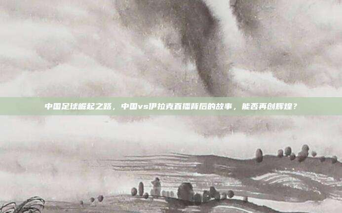 中国足球崛起之路，中国vs伊拉克直播背后的故事，能否再创辉煌？