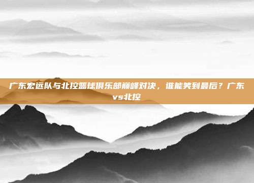 广东宏远队与北控篮球俱乐部巅峰对决，谁能笑到最后？广东vs北控