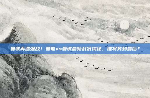 曼联再遇强敌！曼联vs曼城最新战况揭秘，谁将笑到最后？