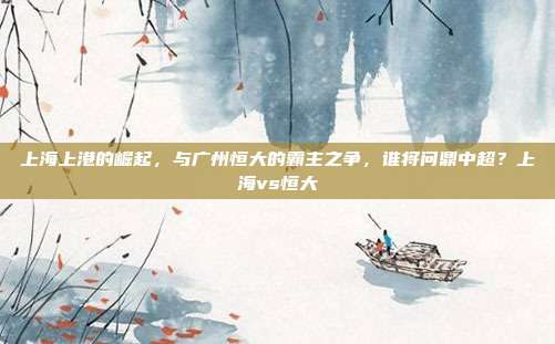 上海上港的崛起，与广州恒大的霸主之争，谁将问鼎中超？上海vs恒大
