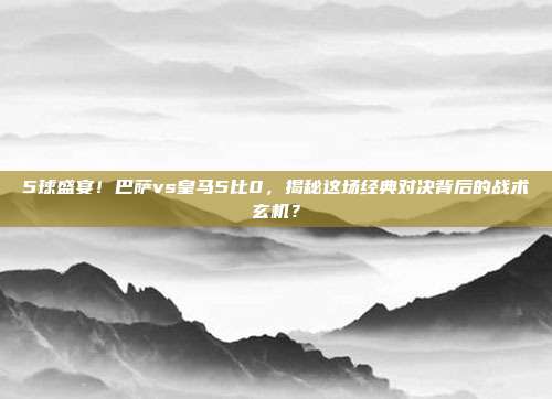 5球盛宴！巴萨vs皇马5比0，揭秘这场经典对决背后的战术玄机？