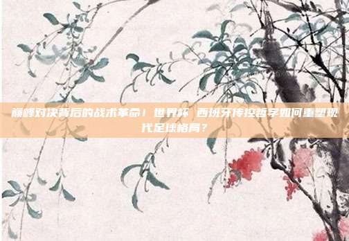 巅峰对决背后的战术革命！世界杯 西班牙传控哲学如何重塑现代足球格局？