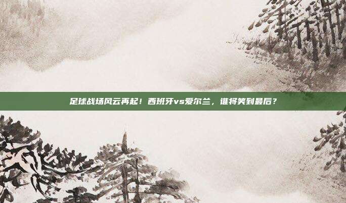 足球战场风云再起！西班牙vs爱尔兰，谁将笑到最后？