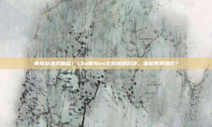 青岛队强势崛起！cba青岛vs北京巅峰对决，谁能笑到最后？