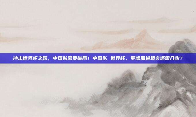 冲击世界杯之路，中国队需要破局！中国队 世界杯，梦想照进现实还需几步？