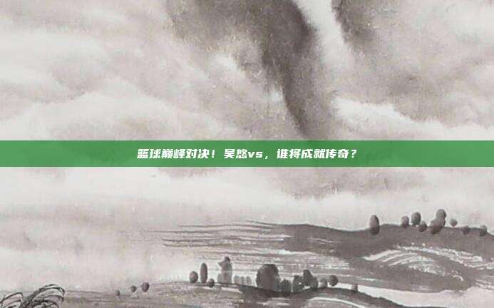 篮球巅峰对决！吴悠vs，谁将成就传奇？