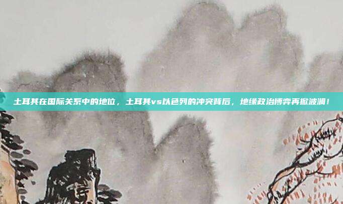 土耳其在国际关系中的地位，土耳其vs以色列的冲突背后，地缘政治博弈再掀波澜！