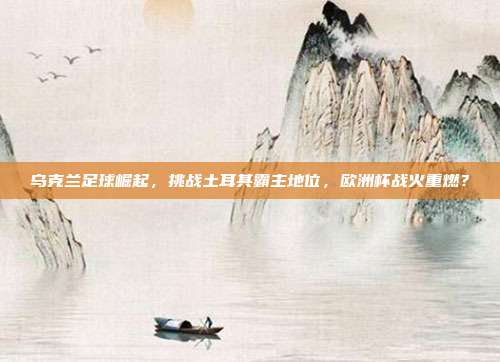 乌克兰足球崛起，挑战土耳其霸主地位，欧洲杯战火重燃？
