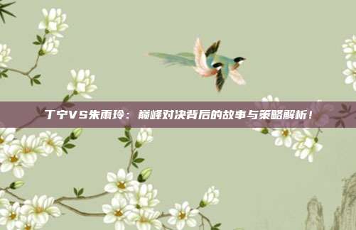 丁宁VS朱雨玲：巅峰对决背后的故事与策略解析！