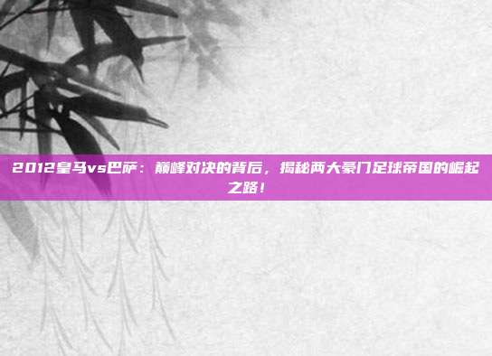 2012皇马vs巴萨：巅峰对决的背后，揭秘两大豪门足球帝国的崛起之路！