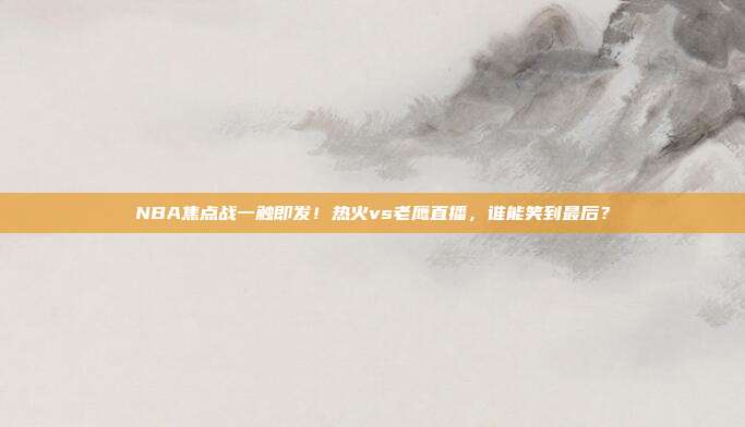 NBA焦点战一触即发！热火vs老鹰直播，谁能笑到最后？