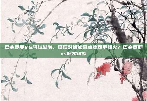 巴塞罗那VS阿拉维斯，强强对话能否点燃西甲烽火？巴塞罗那vs阿拉维斯