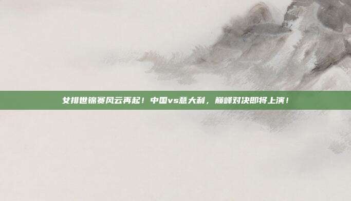 女排世锦赛风云再起！中国vs意大利，巅峰对决即将上演！
