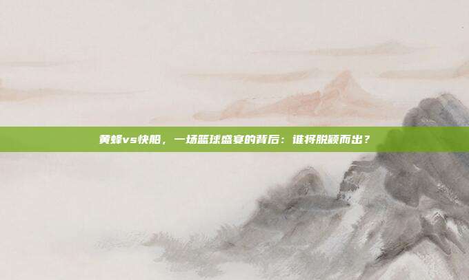 黄蜂vs快船，一场篮球盛宴的背后：谁将脱颖而出？