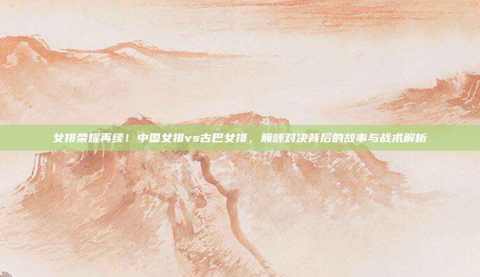 女排荣耀再续！中国女排vs古巴女排，巅峰对决背后的故事与战术解析