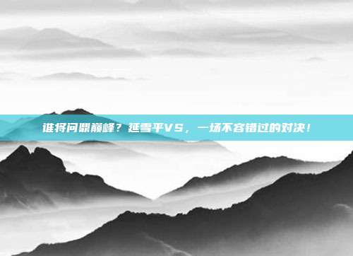 谁将问鼎巅峰？延雪平VS，一场不容错过的对决！