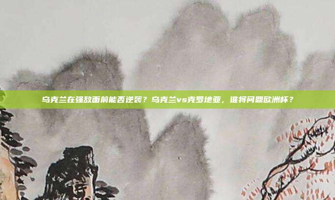 乌克兰在强敌面前能否逆袭？乌克兰vs克罗地亚，谁将问鼎欧洲杯？