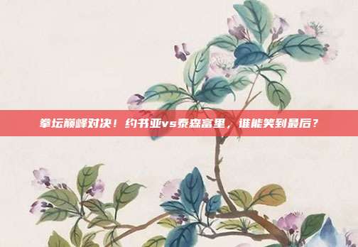 拳坛巅峰对决！约书亚vs泰森富里，谁能笑到最后？