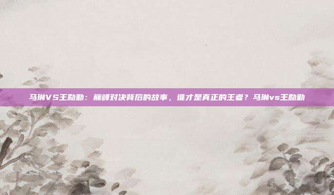 马琳VS王励勤：巅峰对决背后的故事，谁才是真正的王者？马琳vs王励勤
