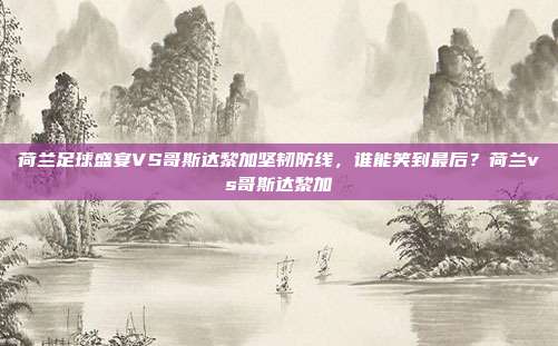 荷兰足球盛宴VS哥斯达黎加坚韧防线，谁能笑到最后？荷兰vs哥斯达黎加