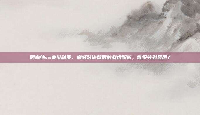 阿森纳vs塞维利亚：巅峰对决背后的战术解析，谁将笑到最后？